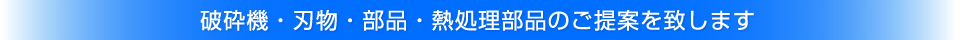 破砕機・刃物・部品・熱処理部品のご提案を致します 